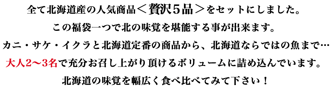 全て北海道産の人気商品＜贅沢5品＞をセットにしました。この福袋一つで北の味覚を堪能する事が出来ます。カニ・サケ・イクラと北海道定番の商品から、北海道ならではの魚まで…大人2～3名で充分お召し上がり頂けるボリュームに詰め込んでいます。北海道の味覚を幅広く食べ比べてみて下さい！