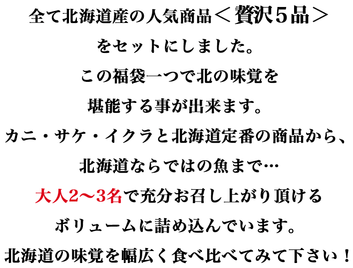 全て北海道産の人気商品＜贅沢5品＞をセットにしました。この福袋一つで北の味覚を堪能する事が出来ます。カニ・サケ・イクラと北海道定番の商品から、北海道ならではの魚まで…大人2～3名で充分お召し上がり頂けるボリュームに詰め込んでいます。北海道の味覚を幅広く食べ比べてみて下さい！